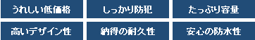 うれしい低価格 しっかり防犯 たっぷり容量 高いデザイン性 納得の耐久性 安心の防水性