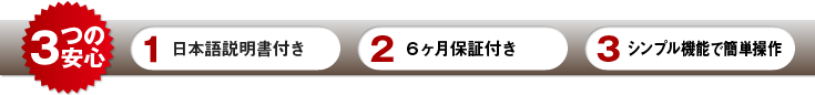3つの安心　1：日本語説明書付き　2：６ヶ月保証付き　3：シンプル機能で簡単操作